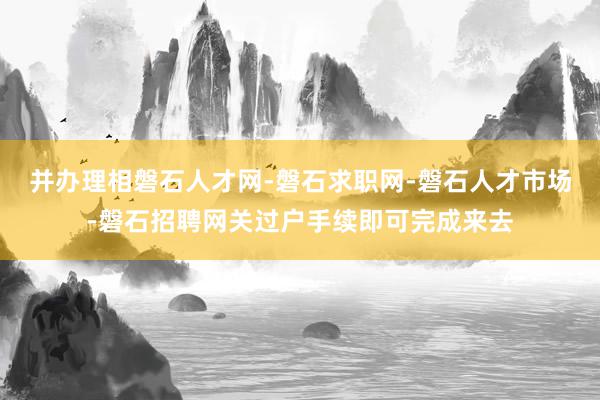 并办理相磐石人才网-磐石求职网-磐石人才市场-磐石招聘网关过户手续即可完成来去
