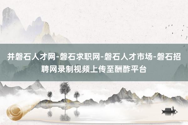 并磐石人才网-磐石求职网-磐石人才市场-磐石招聘网录制视频上传至酬酢平台