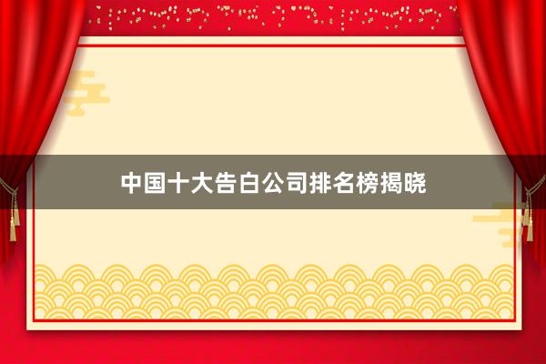 中国十大告白公司排名榜揭晓